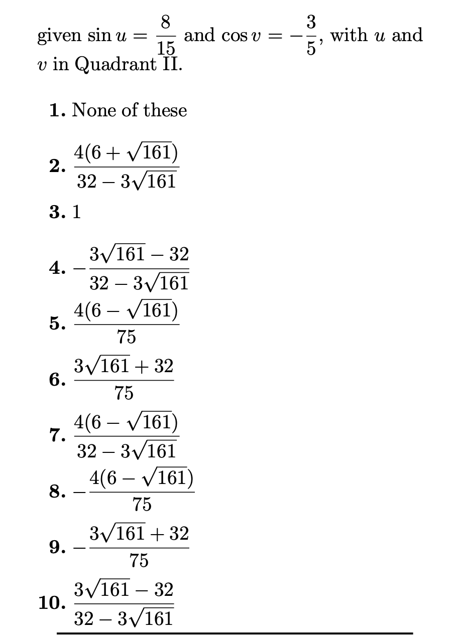 8
given sin u =
15
v in Quadrant II.
3
with u and
5'
and cos v
1. None of these
4(6+ V161)
2.
32 – 3/161
-
3. 1
3/161 – 32
4.
32 – 3/161
-
4(6 – V161)
5.
75
3/161 + 32
6.
75
4(6 – V161)
7.
32 – 3/161
-
4(6 – V161)
-
8.
75
3/161 + 32
9.
75
3/161 – 32
10.
32 – 3/161
