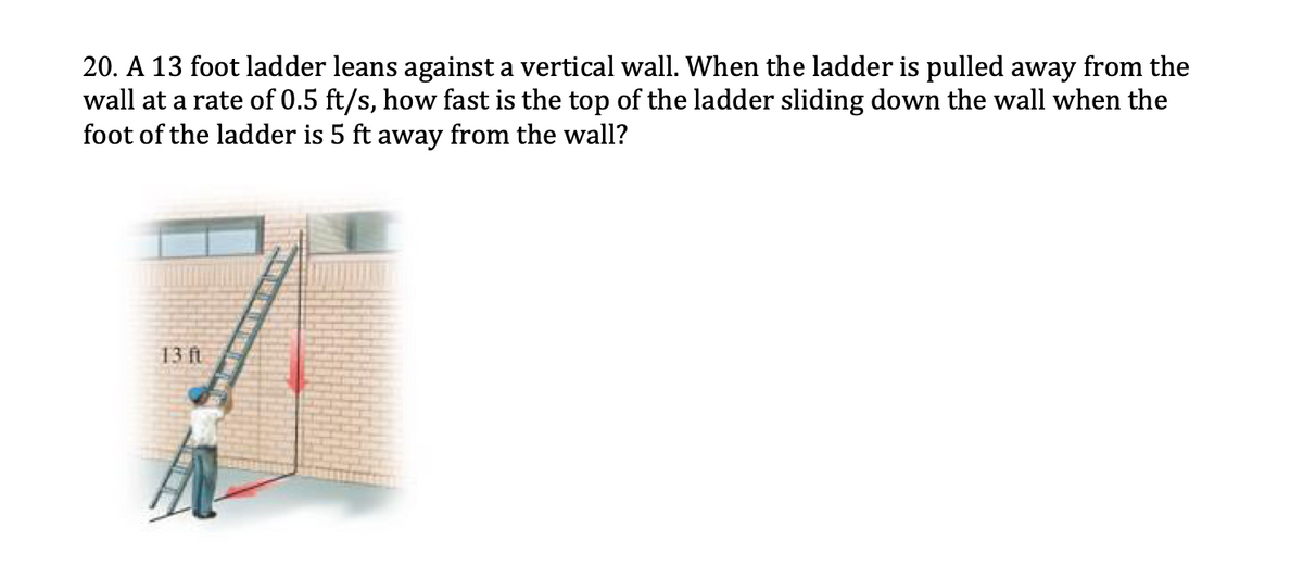 20. A 13 foot ladder leans against a vertical wall. When the ladder is pulled away from the
wall at a rate of 0.5 ft/s, how fast is the top of the ladder sliding down the wall when the
foot of the ladder is 5 ft away from the wall?
13 ft
