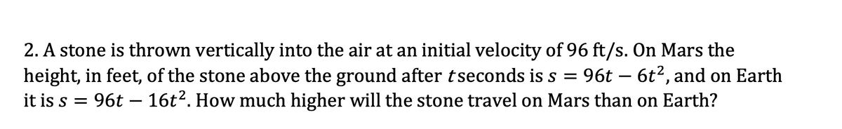 2. A stone is thrown vertically into the air at an initial velocity of 96 ft/s. On Mars the
height, in feet, of the stone above the ground after tseconds is s = 96t – 6t2, and on Earth
it is s = 96t – 16t?. How much higher will the stone travel on Mars than on Earth?
-
-
