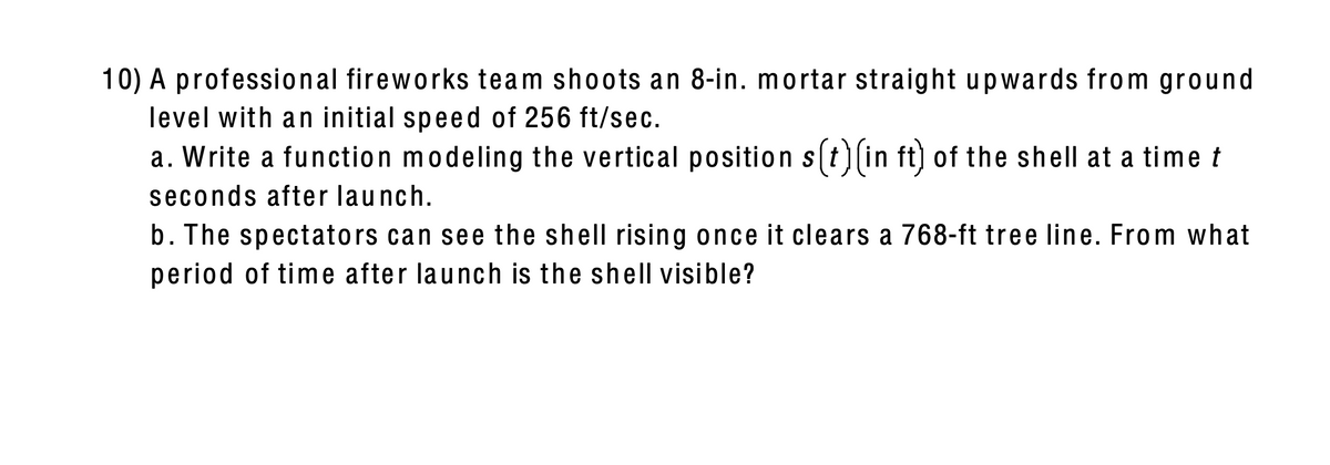10) A professional fireworks team shoots an 8-in. mortar straight upwards from ground
level with an initial speed of 256 ft/sec.
a. Write a function modeling the vertical position s(t)(in ft) of the shell at a time t
seconds after launch.
b. The spectators can see the shell rising once it clears a 768-ft tree line. From what
period of time after launch is the shell visible?
