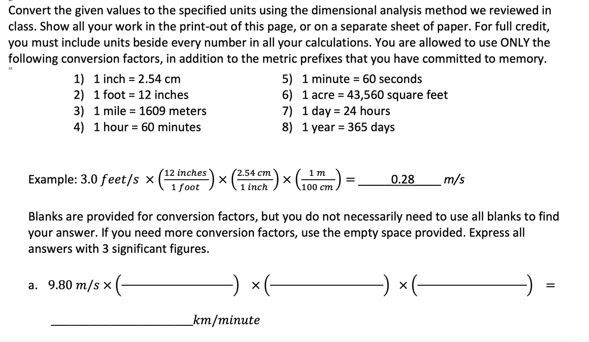 Convert the given values to the specified units using the dimensional analysis method we reviewed in
class. Show all your work in the print-out of this page, or on a separate sheet of paper. For full credit,
you must include units beside every number in all your calculations. You are allowed to use ONLY the
following conversion factors, in addition to the metric prefixes that you have committed to memory.
13.
1) 1 inch =2.54 cm
5) 1 minute = 60 seconds
2) 1 foot = 12 inches
3) 1 mile = 1609 meters
4) 1 hour = 60 minutes
6) 1 acre = 43,560 square feet
7) 1 day = 24 hours
8) 1 year = 365 days
%3D
%3D
12 inches
2.54 ст
1 m
Example: 3.0 feet/s x
0.28
m/s
1 foot
inch
100 ст
Blanks are provided for conversion factors, but you do not necessarily need to use all blanks to find
your answer. If you need more conversion factors, use the empty space provided. Express all
answers with 3 significant figures.
а. 9.80 т/s x (
x(-
× (-
km/minute
