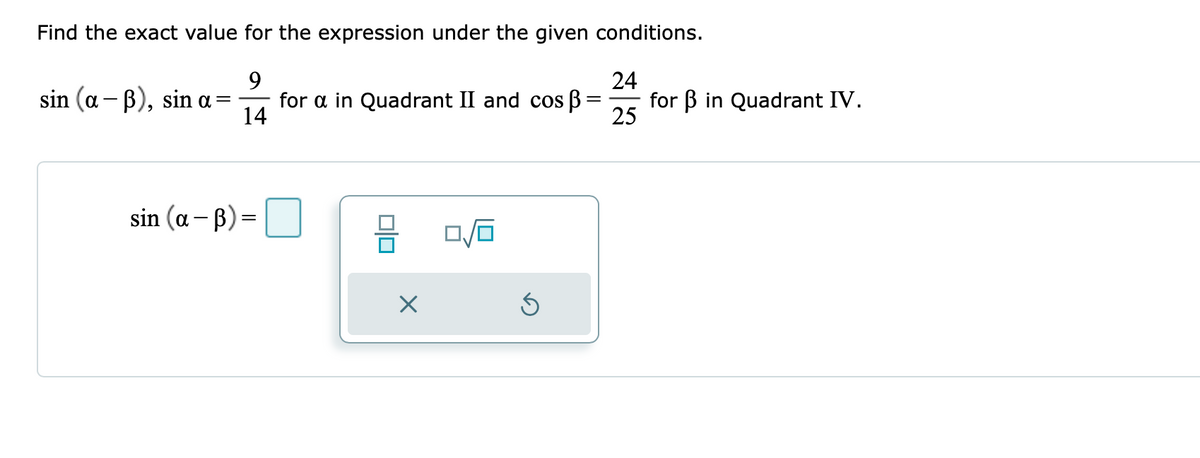 Find the exact value for the expression under the given conditions.
9
24
sin (a – B), sin a=
for a in Quadrant II and cos B
14
for B in Quadrant IV.
25
sin (a– B) =
||
