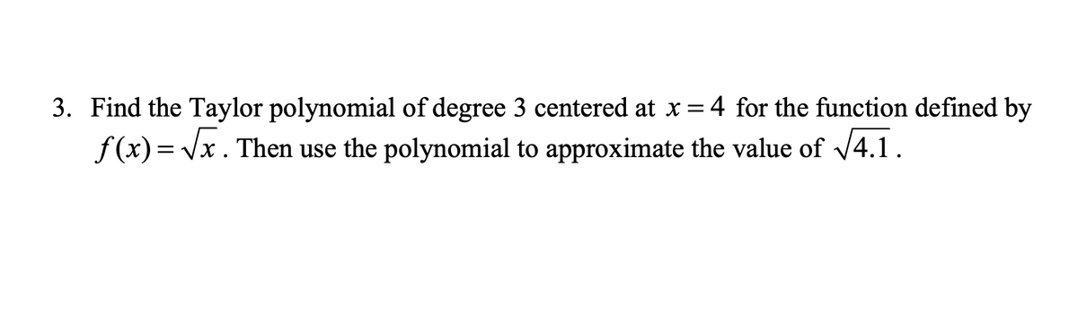 3. Find the Taylor polynomial of degree 3 centered at x = 4 for the function defined by
f(x)=√x. Then use the polynomial to approximate the value of √√4.1.