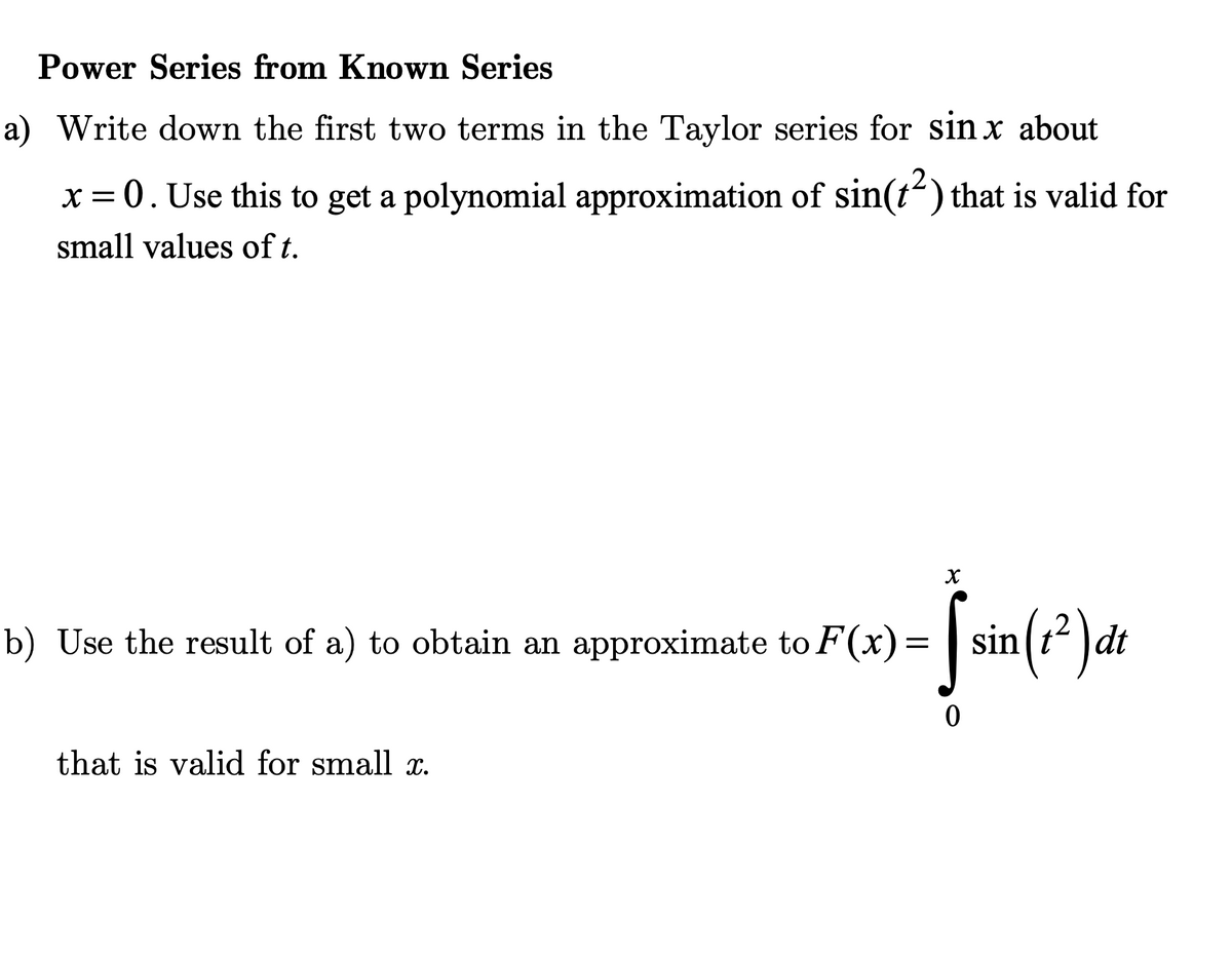 Power Series from Known Series
a) Write down the first two terms in the Taylor series for sin x about
x = 0. Use this to get a polynomial approximation of sin(t²) that is valid for
small values of t.
X
b) Use the result of a) to obtain an approximate to F(x) = sin(t²) dt
-jšn(2 Jak
0
that is valid for small x.