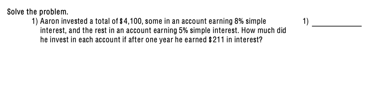 Solve the problem.
1) Aaron invested a total of $4,100, some in an account earning 8% simple
interest, and the rest in an account earning 5% simple interest. How much did
he invest in each account if after one year he earned $211 in interest?
1)
