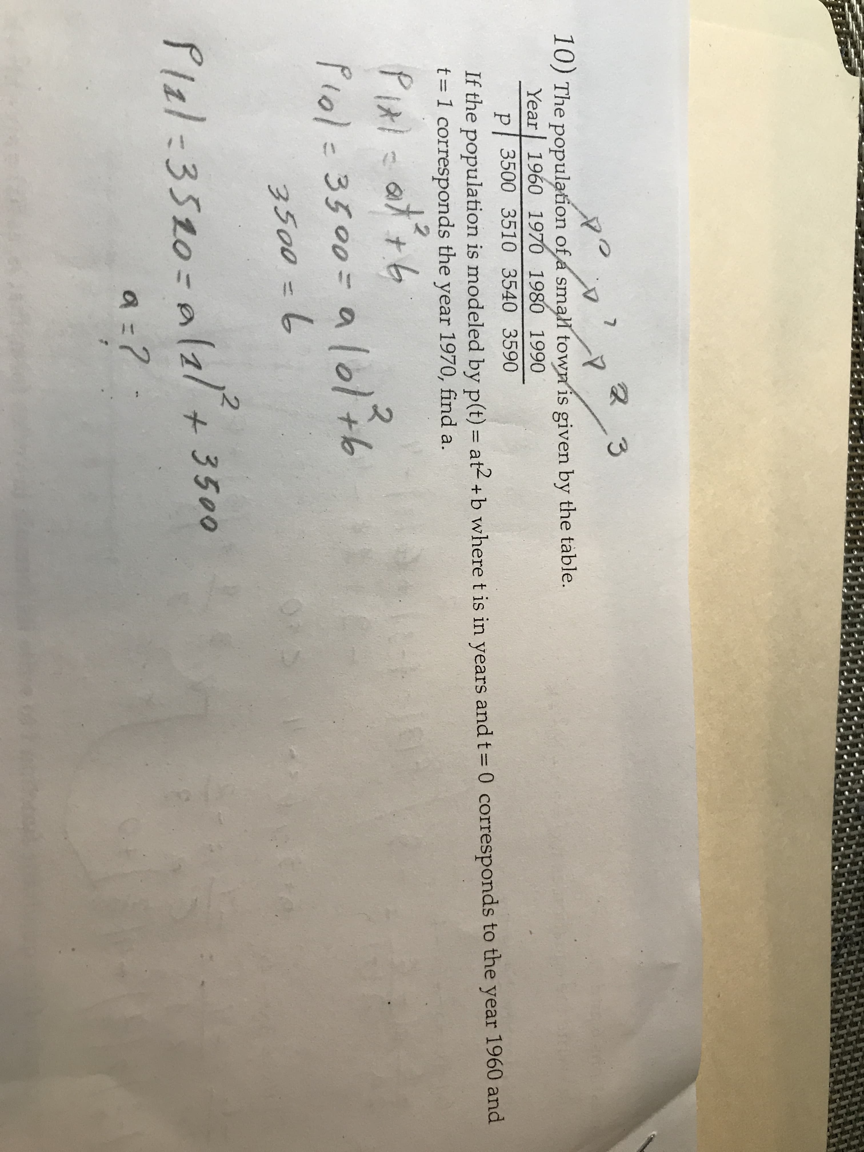 7
3
10) The population of a small town is given by the table.
Year 1960 1970 1980 1990
p 3500 3510 3540 3590
0 corresponds to the year 1960 and
If the population is modeled by p(t) at2 +b where t is in years and t
t 1 corresponds the year 1970, find a.
Pixi
Piol - 3500- a lol th
500 -
)AD
2
Plal 3520-a2l+3500
a ?
