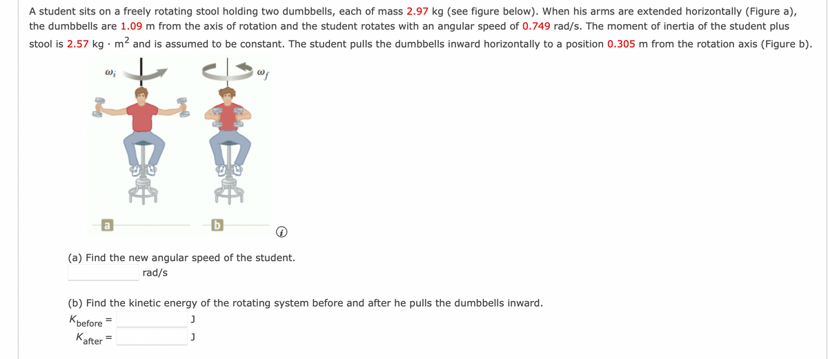 A student sits on a freely rotating stool holding two dumbbells, each of mass 2.97 kg (see figure below). When his arms are extended horizontally (Figure a),
the dumbbells are 1.09 m from the axis of rotation and the student rotates with an angular speed of 0.749 rad/s. The moment of inertia of the student plus
stool is 2.57 kg. m² and is assumed to be constant. The student pulls the dumbbells inward horizontally to a position 0.305 m from the rotation axis (Figure b).
Wf
Wi
a
30€
30€
=
b
(a) Find the new angular speed of the student.
rad/s
(b) Find the kinetic energy of the rotating system before and after he pulls the dumbbells inward.
K before
J
J
after
