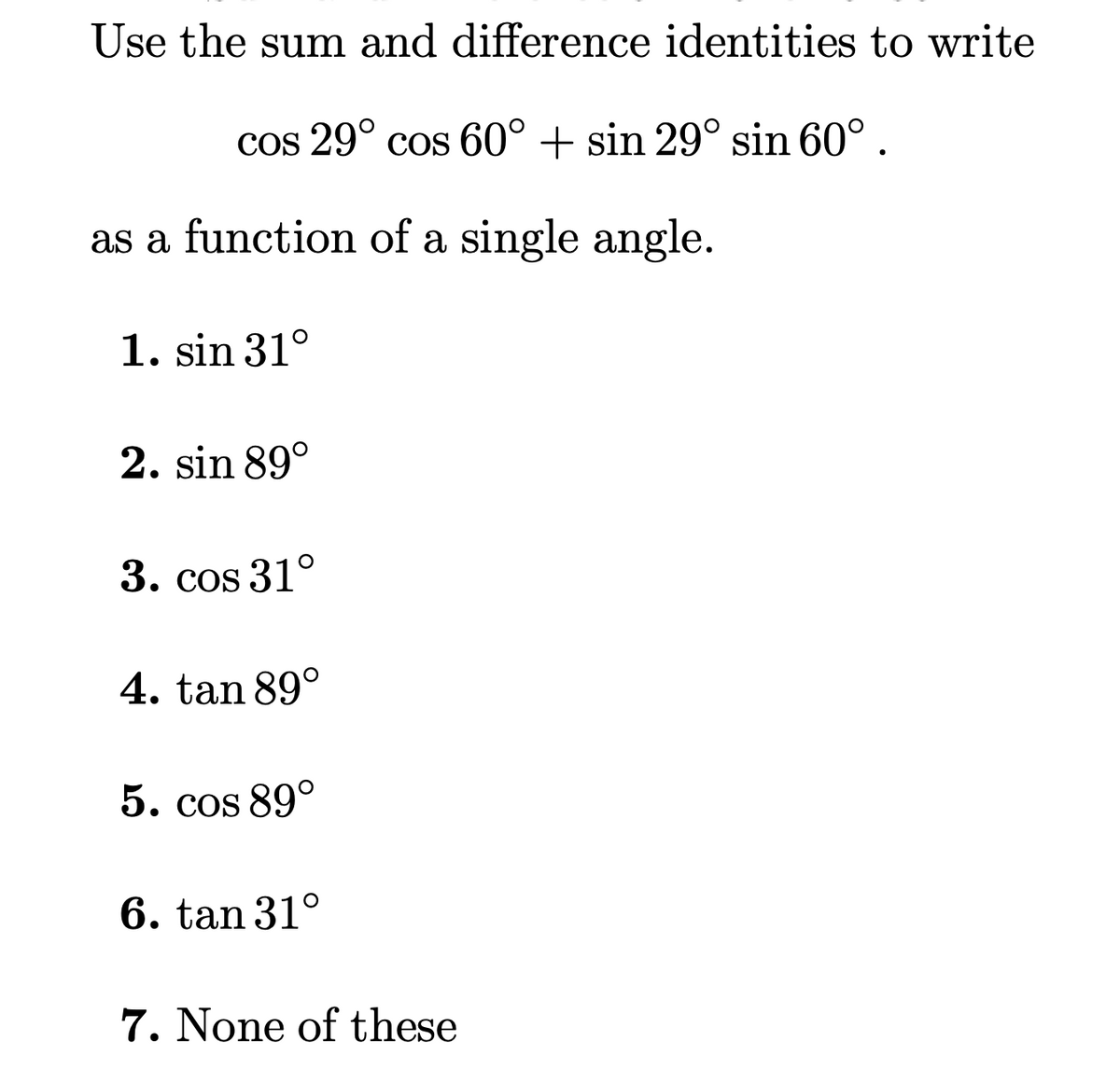 Use the sum and difference identities to write
cos 29° cos 60° + sin 29° sin 60°.
as a function of a single angle.
1. sin 31°
2. sin 89°
3. cos 31°
4. tan 89°
5. cos 89°
6. tan 31°
7. None of these

