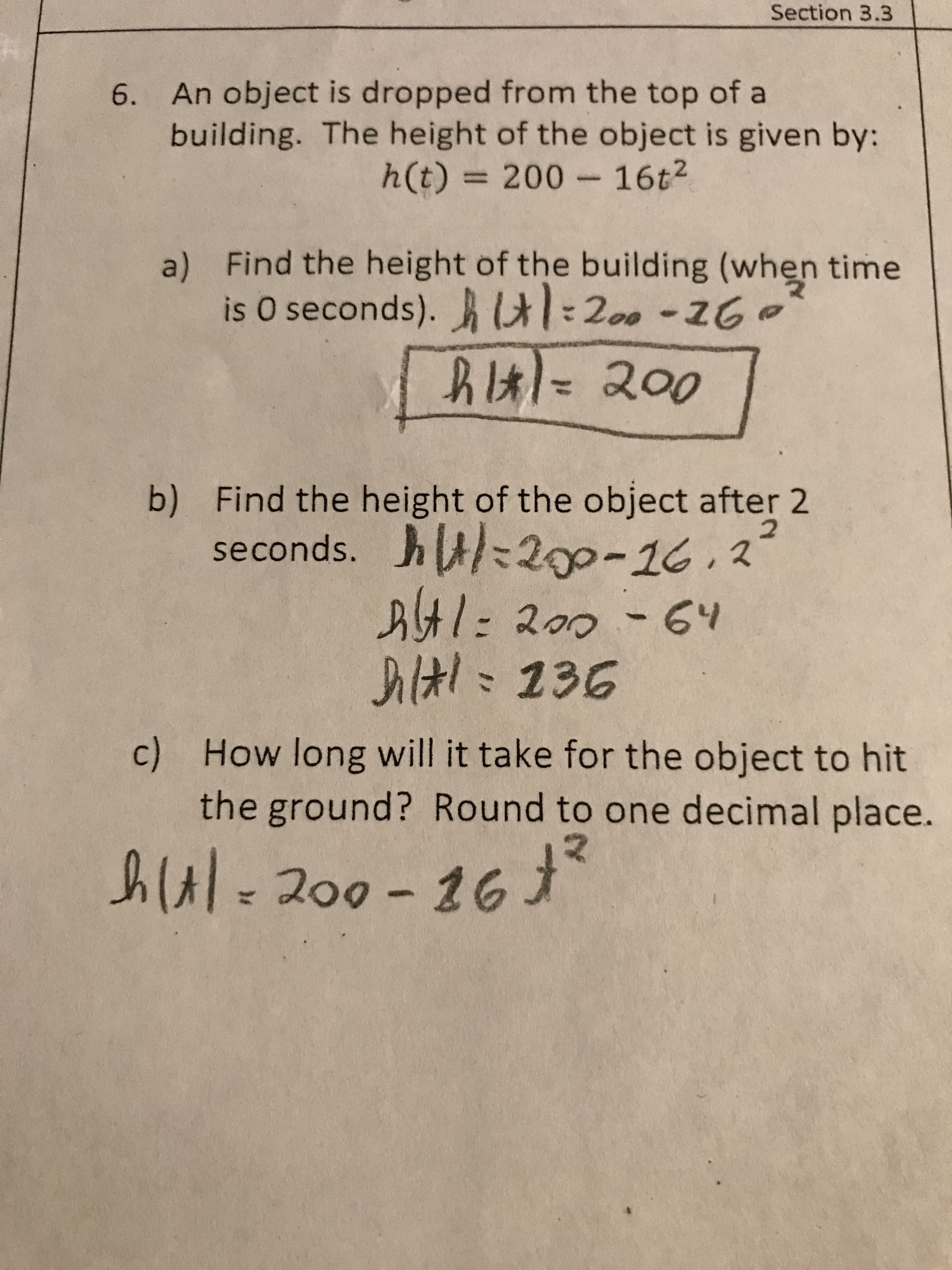 Section 3.3
6. An object is dropped from the top of a
building. The height of the object is given by:
h(t) 200 16t2
a) Find the height of the building (when time
is O seconds). 200-2G
f
hil200
b) Find the height of the object after 2
seconds. h 200-16.2
At1: 200-64
l236
2
How long will it take for the object to hit
c)
the ground? Round to one decimal place.
-200-16
