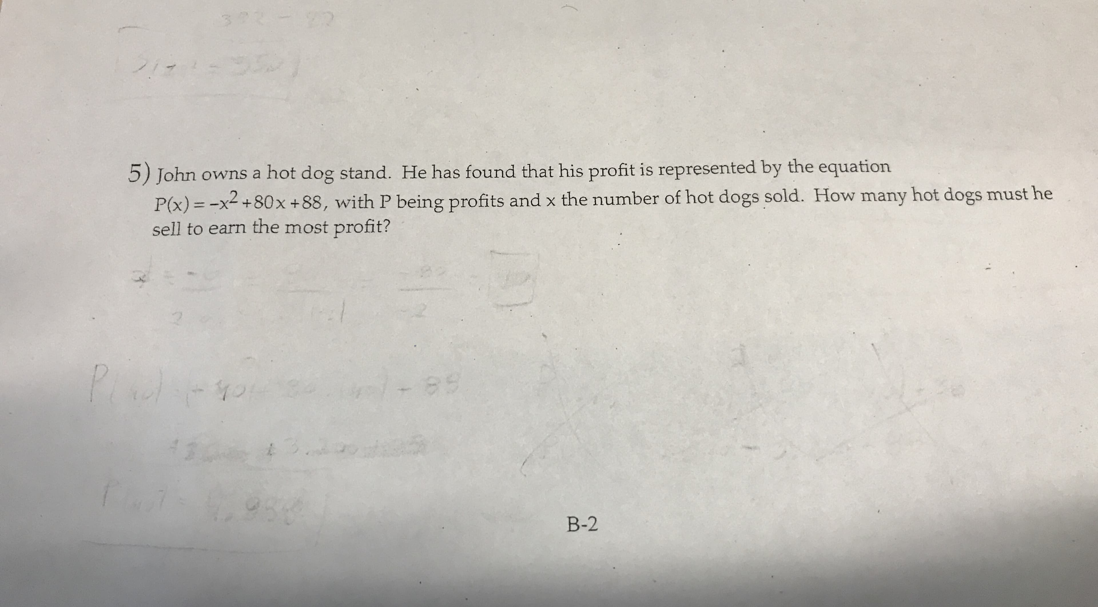 22
372
20n
5) John owns a hot dog stand. He has found that his profit is represented by the equation
P(x)=-x+80x + 88, with P being profits and x the number of hot dogs sold. How many hot dogs must he
sell to earn the most profit?
es
3
954
B-2
0S
