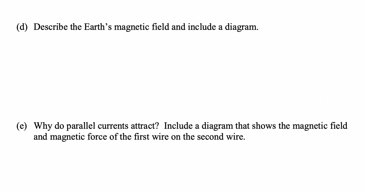 (d) Describe the Earth's magnetic field and include a diagram.
(e) Why do parallel currents attract? Include a diagram that shows the magnetic field
and magnetic force of the first wire on the second wire.