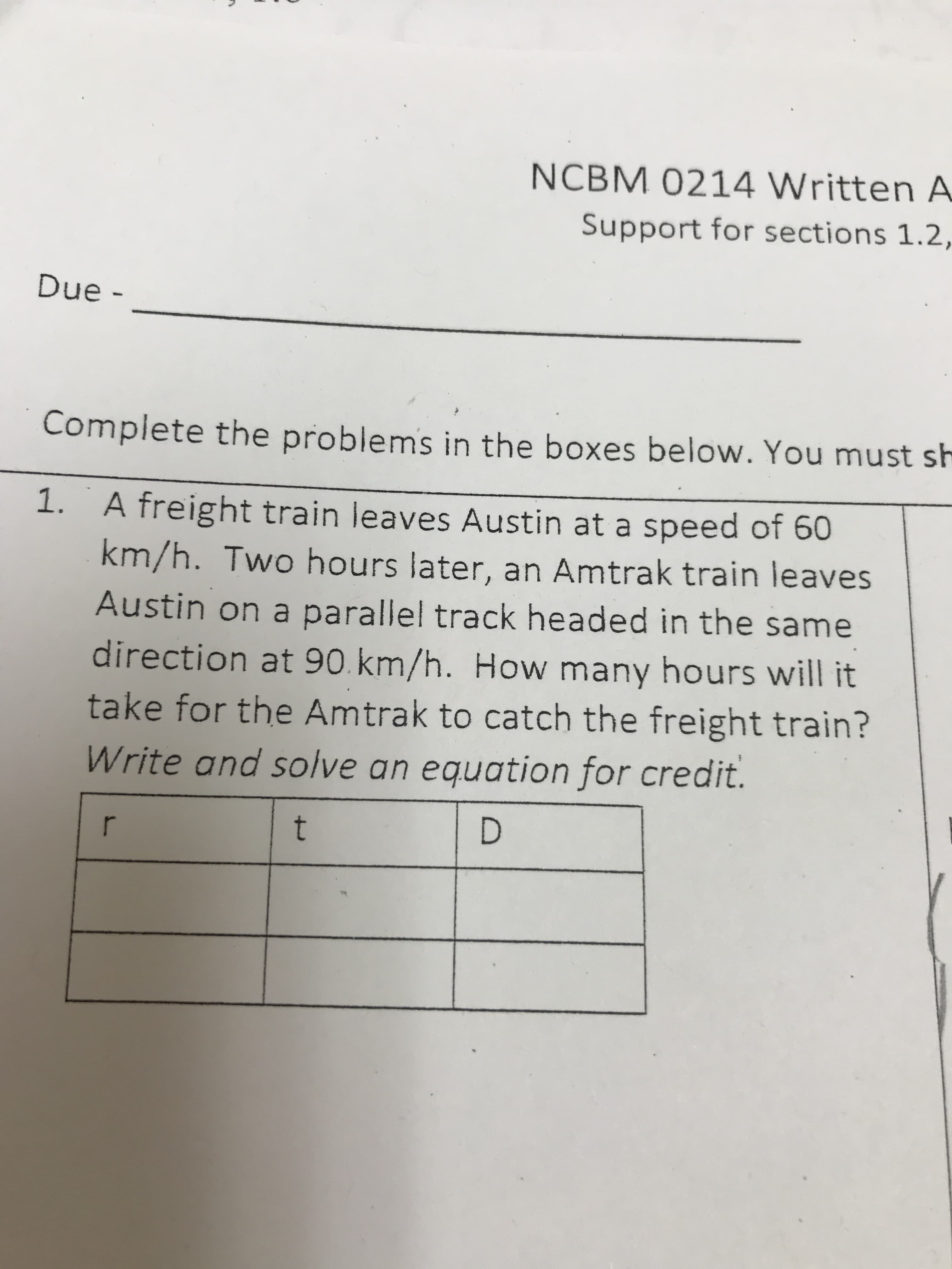 NCBM 0214 Written A
Support for sections 1.2,
Due -
Complete the problems in the boxes below. You must sh
1. A freight train leaves Austin at a speed of 60
km/h. Two hours later, an Amtrak train leaves
Austin on a parallel track headed in the same
direction at 90. km/h. How many hours will it
take for the Amtrak to catch the freight train?
Write and solve an equation for credit.
D
t
r
