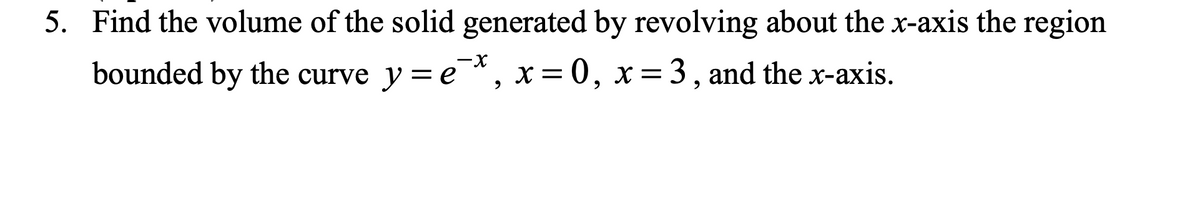 5. Find the volume of the solid generated by revolving about the x-axis the region
bounded by the curve y=e*, x=0, x= 3, and the x-axis.