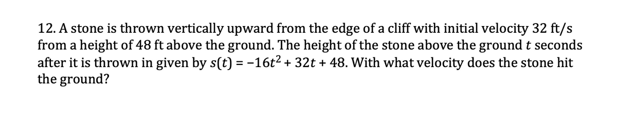12. A stone is thrown vertically upward from the edge of a cliff with initial velocity 32 ft/s
from a height of 48 ft above the ground. The height of the stone above the ground t seconds
after it is thrown in given by s(t) = -16t2 + 32t + 48. With what velocity does the stone hit
the ground?
