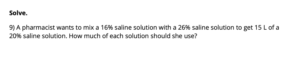 Solve.
9) A pharmacist wants to mix a 16% saline solution with a 26% saline solution to get 15 L of a
20% saline solution. How much of each solution should she use?
