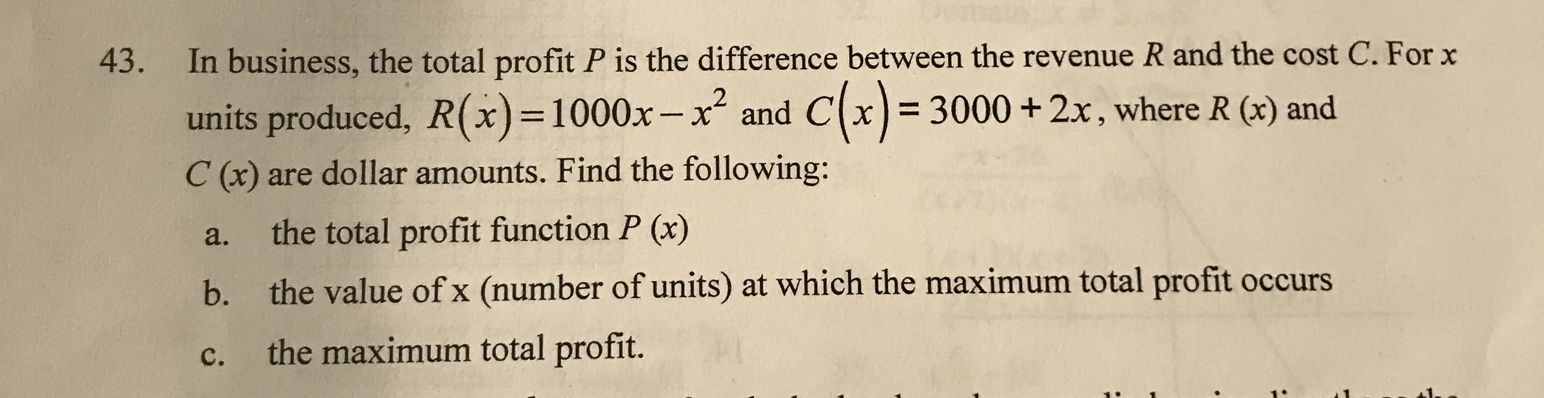 In business, the total profit P is the difference between the revenue R and the cost C. For x
43.
and Cx) = 3000 +2x, where R (x) and
units produced, R(x)=1000x-x²
%3D
%3D
C (x) are dollar amounts. Find the following:
the total profit function P (x)
a.
the value of x (number of units) at which the maximum total profit occurs
b.
the maximum total profit.
C.
