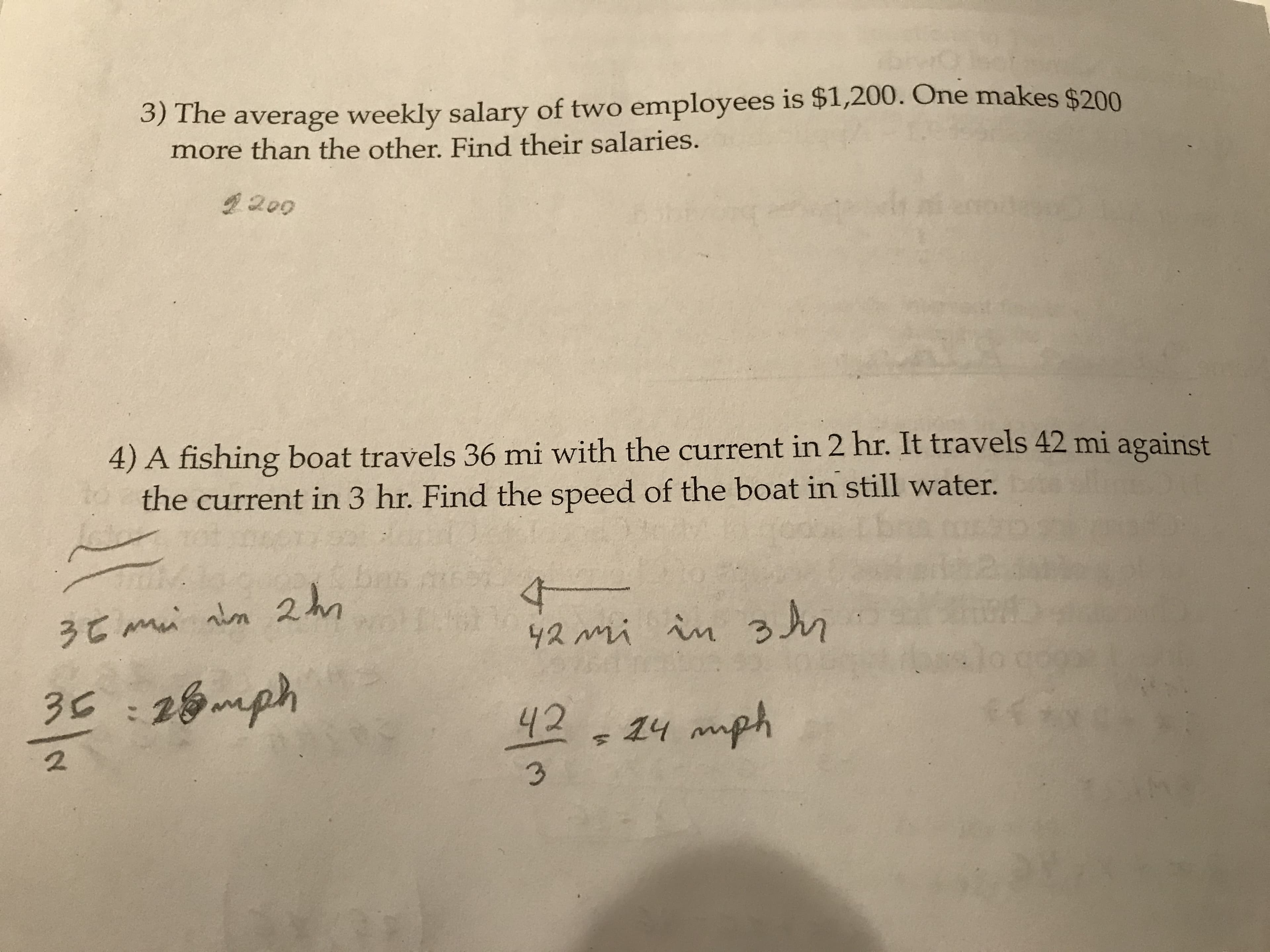 3) The average weekly salary of two employees is $1,200. One makes $200
more than the other. Find their salaries.
2200
4) A fishing boat travels 36 mi with the current in 2 hr. It travels 42 mi against
the current in 3 hr. Find the speed of the boat in still water.
2 hn
4-
42 mi in n
3C :26mph
00
42
1y mph
2
3.
S1
