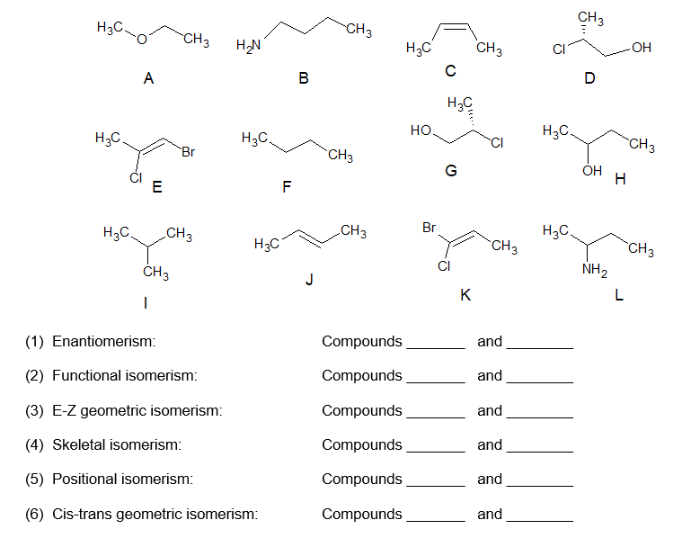 H3C.
CH3
CH3
CH3
H,N
H3C
CH3
OH
A
B
D
H3C
H,C.
H3C.
но.
H3C.
CH3
Br
CH3
ÓH
E
F
H3C.
CH3
CH3
Br
H3C.
H3C
CH3
CH3
CI
NH2
J
K
(1) Enantiomerism:
Compounds
and
(2) Functional isomerism:
Compounds
and
(3) E-Z geometric isomerism:
Compounds
and
(4) Skeletal isomerism:
Compounds
and
(5) Positional isomerism:
Compounds
and
(6) Cis-trans geometric isomerism:
Compounds
and
