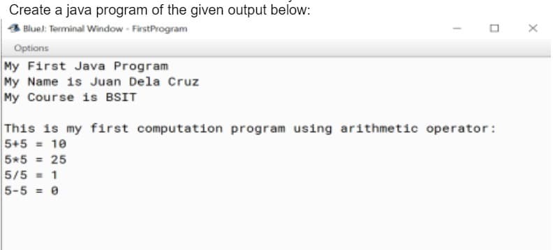 Create a java program of the given output below:
Blue): Terminal Window - FirstProgram
Options
My First Java Program
My Name is Juan Dela Cruz
My Course is BSIT
This is my first computation program using arithmetic operator:
5+5 = 10
5*5 = 25
5/5 = 1
5-5 = 0
