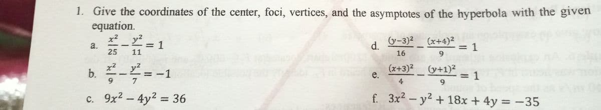 1. Give the coordinates of the center, foci, vertices, and the asymptotes of the hyperbola with the given
equation.
x² y2
a.
25
V-3)2 (x+4)²
1
=D1
d.
11
16
9.
b. -=-1
x² y2
(+1)2
3D1
(x+3)²
9.
7
4
9.
c. 9x2- 4y2 = 36
f. 3x2-y2 + 18x +4y = -35
%3D
e.
