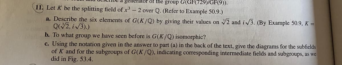 gen
ator öf the group G(GF(729)/GF(9)).
11. Let K be the splitting field of x³ – 2 over Q. (Refer to Example 50.9.)
a. Describe the six elements of G(K/Q) by giving their values on 2 and i/3. (By Example 50.9, K =
QWZ, i/3).)
b. To what group we have seen before is G(K/Q) isomorphic?
c. Using the notation given in the answer to part (a) in the back of the text, give the diagrams for the subfields
of K and for the subgroups of G(K/Q), indicating corresponding intermediate fields and subgroups, as we
did in Fig. 53.4.
