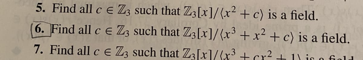 5. Find all c e Z3 such that Z;[x]/(x² + c) is a field.
6. Find all c e Z3 such that Z3[x]/(x³ + x² + c) is a field.
7. Find all c e Z3 such that Z3[x]/(x3 + cr² + 1) i
1) is o fiold
