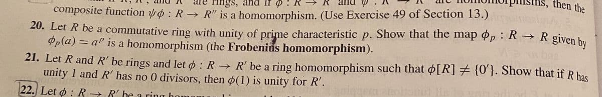 ms, then the
are rings, and if o :
composite function o : R -→ R" is a homomorphism. (Use Exercise 49 of Section 13.)
20. Let R be a commutative ring with unity of prime characteristic p. Show that the map Op : R → R given hy
Op(a) = aP is a homomorphism (the Frobenius homomorphism).
21. Let R and R' be rings and let o : R → R' be a ring homomorphism such that o[R] 7 {0}. Show that if R has
unity 1 and R has no 0 divisors, then (1) is unity for R'.
22. Let ø : R → R' he a ring ho
hom
