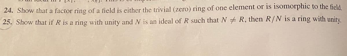 24. Show that a factor ring of a field is either the trivial (zero) ring of one element or is isomorphic to the field.
25. Show that if R is a ring with unity and N is an ideal of R such that N R, then R/N is a ring with unity.
