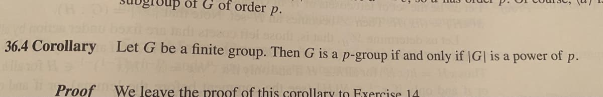 group of G of order p.
36.4 Corollary Let G be a finite group. Then G is a p-group if and only if |G| is a power of p.
Proof We leave the proof of this corollary to Exercise 14.
