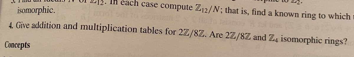 Ih each case compute Z12/N; that is, find a known ring to which
isomorphic.
ns (
4. Give addition and multiplication tables for 2Z/8Z. Are 2Z/8Z and Z4 isomorphic rings?
Concepts

