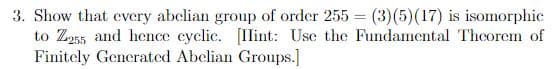 3. Show that every abelian group of order 255 = (3)(5)(17) is isomorphic
to Z255 and hence cyclic. [Ilint: Use the Fundamental Thcorem of
Finitely Generated Abelian Groups.]
