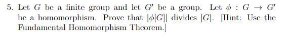 5. Let G be a finite group and let G' be a group. Let : G → G'
be a homomorphism. Prove that o[G]] divides |G|. [Ilint: Use the
Fundamental IHlomomorphism Thcorem.]
