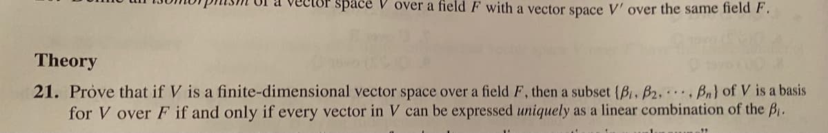 space V over a field F with a vector space V' over the same field F.
Theory
21. Próve that if V is a finite-dimensional vector space over a field F, then a subset {B, B2, Bn) of V is a basis
for V over F if and only if every vector in V can be expressed uniquely as a linear combination of the B,.
