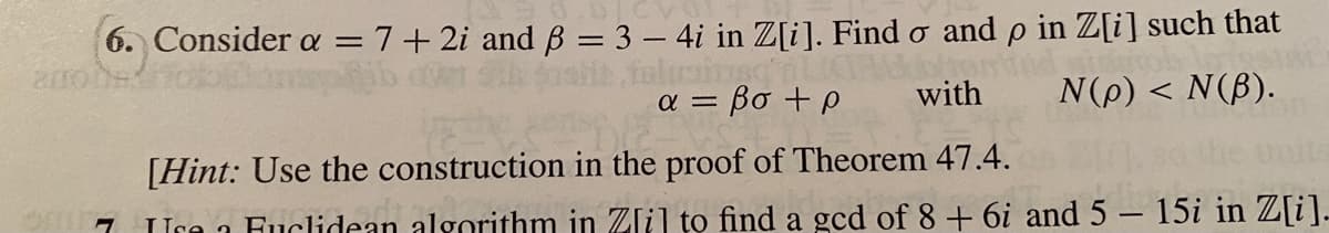 6. Consider a = 7+ 2i and B = 3 – 4i in Z[i]. Find o and p in Z[i] such that
= Bo +P
with
N(p) < N(B).
[Hint: Use the construction in the proof of Theorem 47.4.
Ure 1 Fuclidean algorithm in Zlil to find a gcd of 8 + 6i and5 – 15i in Z[i]-
