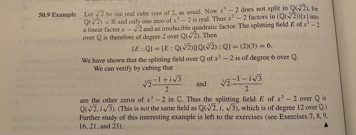 50.9 Example Let 2 be the real cube root of 2, as usual. Now x'-2 does not split in Q(/2), for
<R and only one zero of x3 - 2 is real. Thus x³ - 2 factors in (Q(/2))[x]into.
a linear factor x – 2 and an irreducible quadratic factor. The splitting field E of x³ – 2
over Q is therefore of degree 2 over Q2). Then
[E : Q] = [E : Q(2)][Q(/2) : Q] = (2)(3) = 6.
We have shown that the splitting field over Q of x 2 is of degree 6 over Q.
We can verify by cubing that
and
are the other zeros of x-2 in C. Thus the splitting field E of x'- 2 over Q is
Q/2, i /3). (This is not the same field as Q(2, i, v3), which is of degree 12 over Q.)
Further study of this interesting example is left to the exercises (see Exercises 7, 8,9,
wi16, 21, and 23).
bionduenoino
ind
