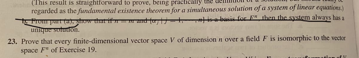 esh (This result is straightforward to prove, being practically the
regarded as the fundamental existence theorem for a simultaneous solution of a system of linear equations.)
b. From part (a), show that if = m and falj
unique soludon.
|is a basis for F" then the system always has a
23. Prove that every finite-dimensional vector space V of dimension n over a field F is isomorphic to the vector
space F" of Exercise 19.
an of V
