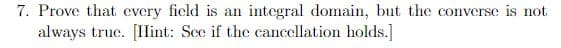 7. Prove that every ficld is an integral domain, but the converse is not
always true. [Ilint: Sce if the cancellation holds.]
