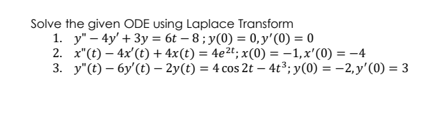 Solve the given ODE using Laplace Transform
1. y" – 4y' + 3y = 6t – 8 ; y(0) = 0,y'(0) = 0
2. x"(t) – 4x'(t) + 4x(t) = 4e2t; x(0) = –1,x'(0) = -4
3. y"(t) – 6y'(t) – 2y(t) = 4 cos 2t – 4t³; y(0) = –2, y'(0) = 3

