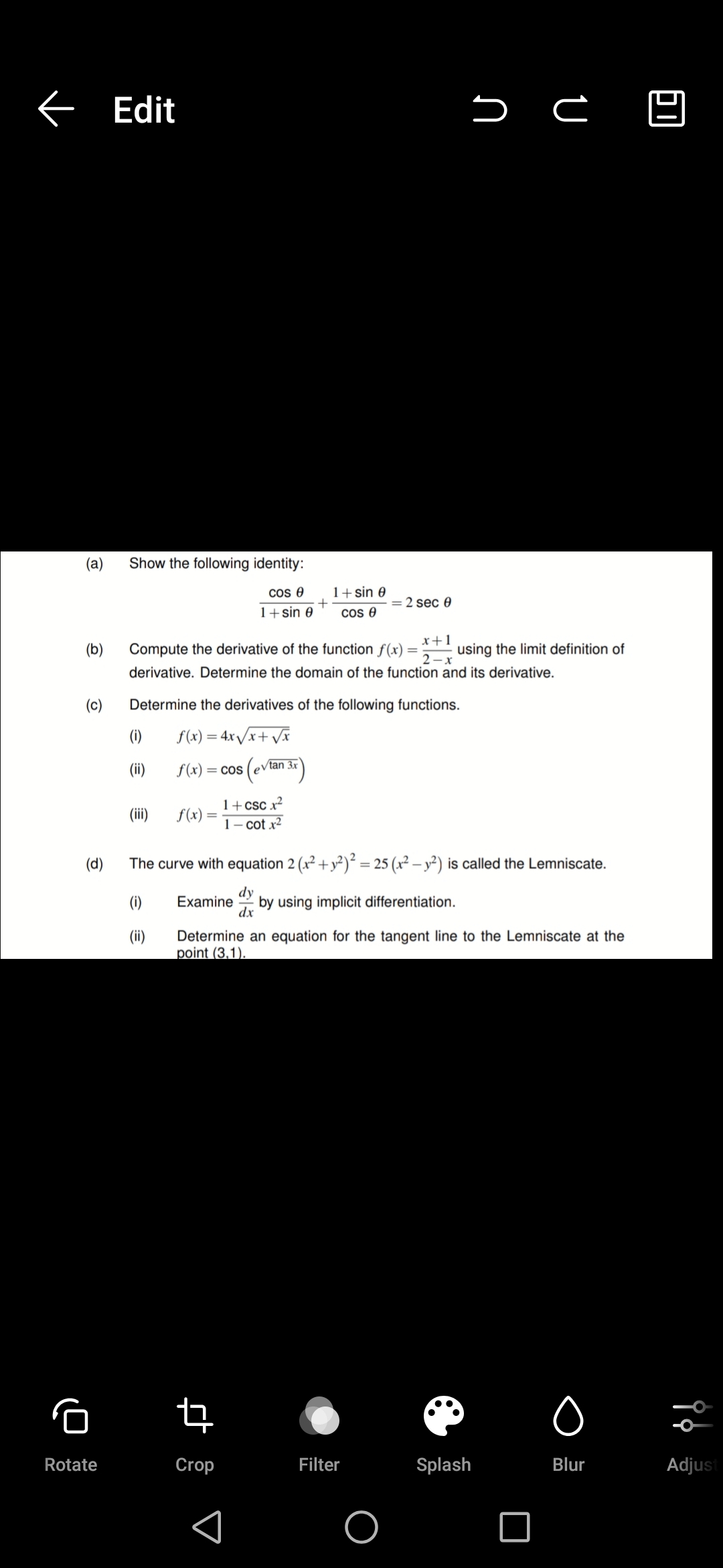 < Edit
(a)
Show the following identity:
cos e
1+sin 0
= 2 sec 0
1+sin 0
cos e
x+1
using the limit definition of
2 -x
(b)
Compute the derivative of the function f(x)
derivative. Determine the domain of the function and its derivative.
(c)
Determine the derivatives of the following functions.
(i)
f(x) = 4x/x+ Vx
(ii)
f(x) = cos (ev
/tan 3x
1+csc x²
(ii)
f(x)
1- cot x2
(d)
The curve with equation 2 (x² + y²)² = 25 (x² – y²) is called the Lemniscate.
dy
by using implicit differentiation.
dx
(1)
Examine
(ii)
Determine an equation for the tangent line to the Lemniscate at the
point (3.1).
Rotate
Crop
Filter
Splash
Blur
Adjust
