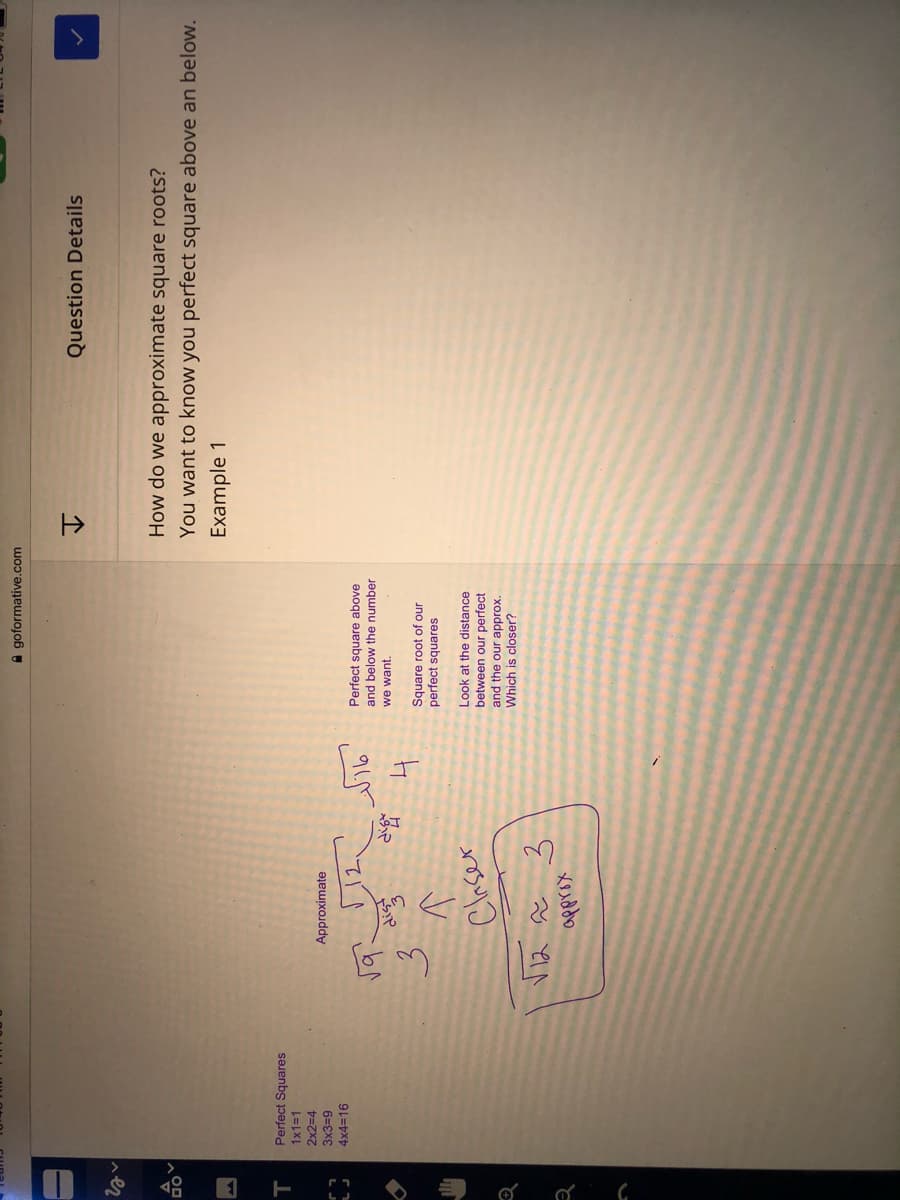 T
A goformative.com
Question Details
个
How do we approximate square roots?
You want to know you perfect square above an below.
Example 1
Perfect Squares
1x1%3D1
2x2=4
Approximate
6=EXE
4×43D16
Perfect square above
and below the number
dist
we want.
Square root of our
perfect squares
Claser
Look at the distance
between our perfect
and the our approx.
Which is closer?
