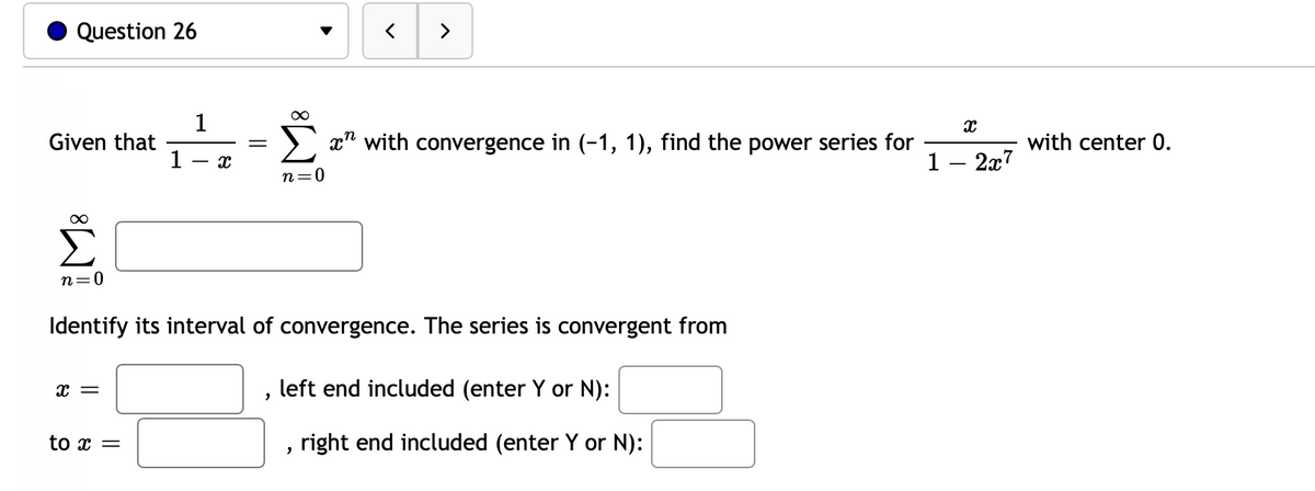 Question 26
>
1
Given that
1
x" with convergence in (-1, 1), find the power series for
with center 0.
1 – 2x7
- r.
0=u
n=0
Identify its interval of convergence. The series is convergent from
— х
left end included (enter Y or N):
to x =
right end included (enter Y or N):
