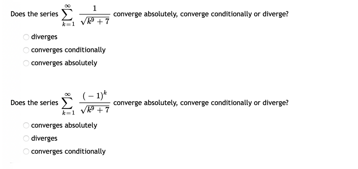 Does the series )
converge absolutely, converge conditionally or diverge?
k9 + 7
k=1
diverges
converges conditionally
converges absolutely
(– 1)*
Does the series >
converge absolutely, converge conditionally or diverge?
k=1
converges absolutely
diverges
converges conditionally
O O O
O O O
