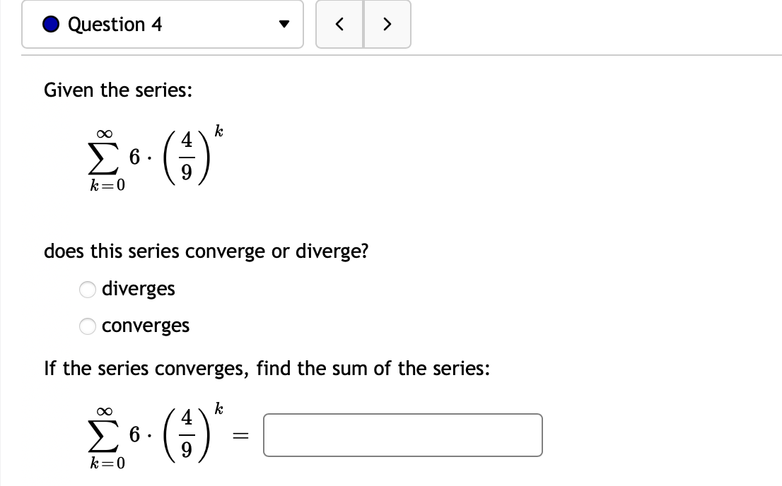 Question 4
く
>
Given the series:
k
6 .
9
()
k=0
does this series converge or diverge?
O diverges
converges
If the series converges, find the sum of the series:
k
£• () -
> 6 .
k=0
