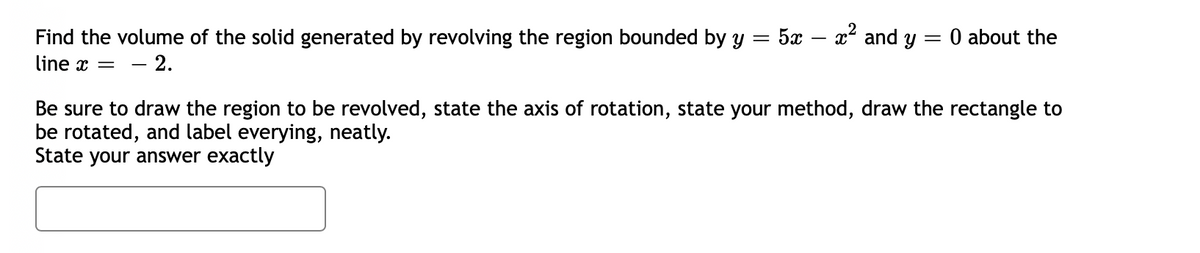 Find the volume of the solid generated by revolving the region bounded by y
5x – x2 and y = 0 about the
line x = – 2.
Be sure to draw the region to be revolved, state the axis of rotation, state your method, draw the rectangle to
be rotated, and label everying, neatly.
State your answer exactly
