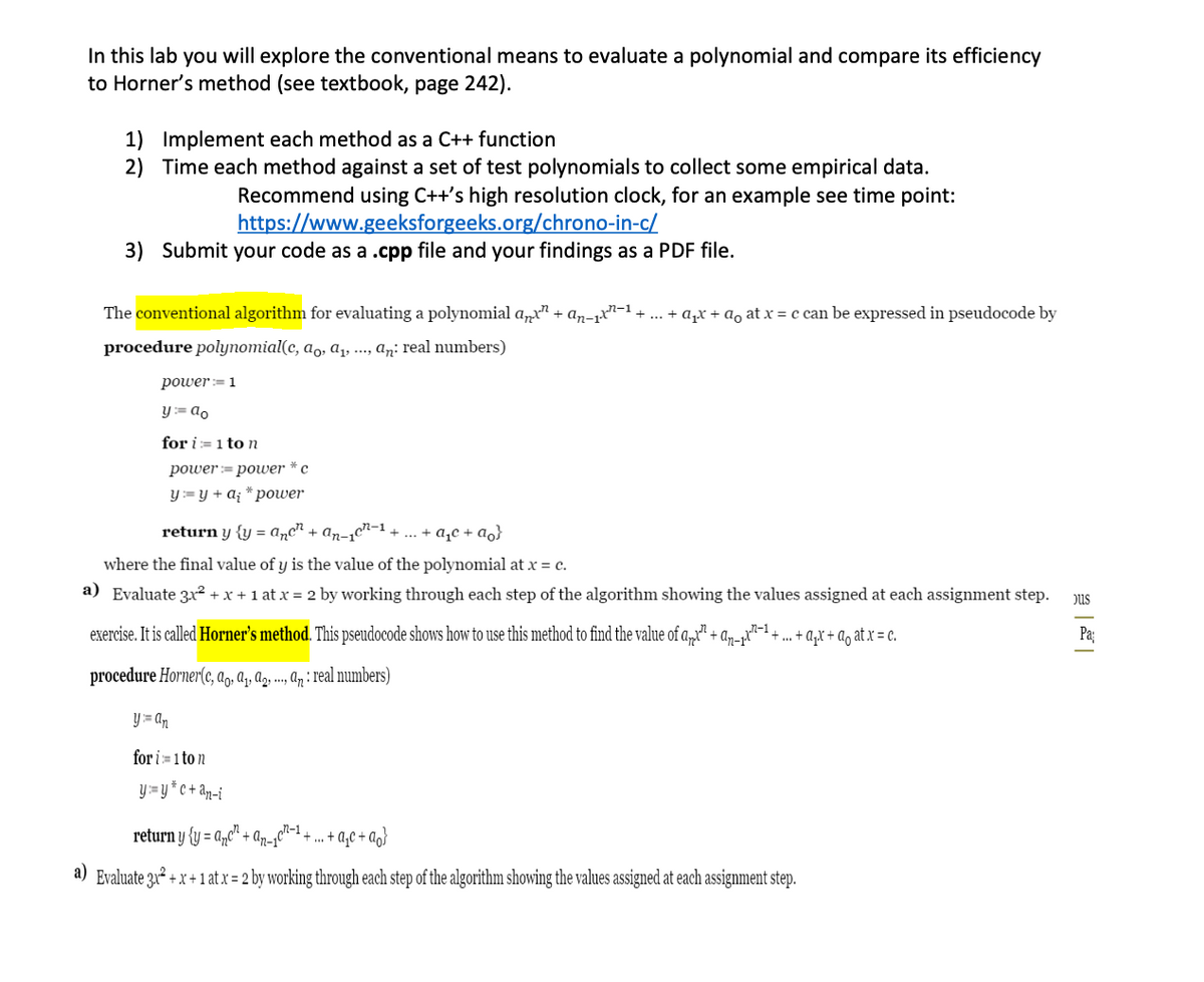 In this lab you will explore the conventional means to evaluate a polynomial and compare its efficiency
to Horner's method (see textbook, page 242).
1) Implement each method as a C++ function
2) Time each method against a set of test polynomials to collect some empirical data.
Recommend using C++'s high resolution clock, for an example see time point:
https://www.geeksforgeeks.org/chrono-in-c/
3) Submit your code as a .cpp file and your findings as a PDF file.
The conventional algorithm for evaluating a polynomial a„x" + an-x-1.
+ a,x + ao at x = c can be expressed in pseudocode by
procedure polynomial(c, a̟, a, ..., an: real numbers)
power := 1
Y := ao
for i= 1 to n
роwer%3D pouer * с
Y:= y + a; * power
return y {y = Aµc" + an-1c"-1 + ... + a,c + ao}
where the final value of y is the value of the polynomial at x = c.
a) Evaluate 3x² + x + 1 at x = 2 by working through each step of the algorithm showing the values assigned at each assignment step.
pus
exercise. It is called Horner's method. This pseudocode shows how to use this method to find the value of a,x" + an-p""-1 + .. + a,x + a, at x = c.
Pa
procedure Horner(c, ag, aq, Ag, .., q : real numbers)
Y = an
for i=1 to n
y= y *c+ an-i
return y {y = a,c" + An-¡C“
n-1.
+ . + a,c + a,}
a) Evaluate 3u² + x + 1 at x = 2 by working through each step of the algorithm showing the values assigned at each assignment step.

