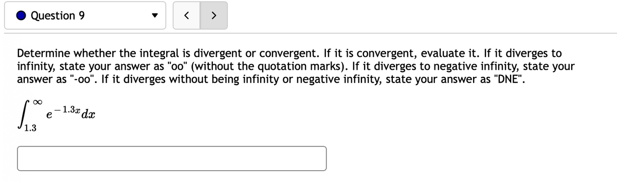 >
Question 9
Determine whether the integral is divergent or convergent. If it is convergent, evaluate it. If it diverges to
infinity, state your answer as "oo" (without the quotation marks). If it diverges to negative infinity, state your
answer as "-oo". If it diverges without being infinity or negative infinity, state your answer as "DNE".
1.3x dx
e
