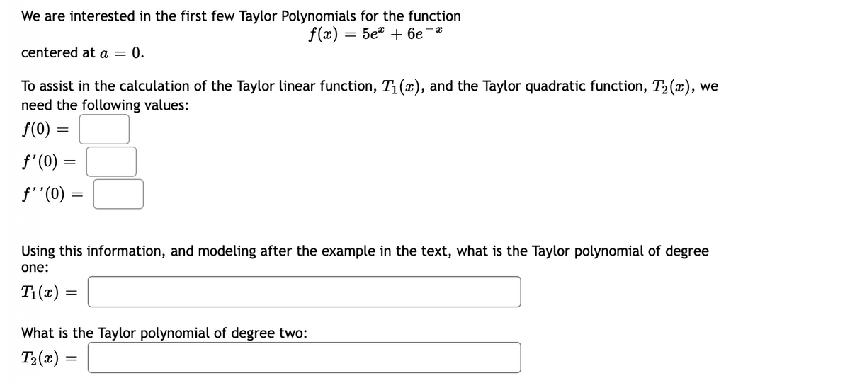 We are interested in the first few Taylor Polynomials for the function
f(#) — 5е" + бе
centered at a =
0.
To assist in the calculation of the Taylor linear function, T1 (x), and the Taylor quadratic function, T2(x), we
need the following values:
f(0) =
f'(0) =
f'"(0)
Using this information, and modeling after the example in the text, what is the Taylor polynomial of degree
one:
T1 (x)
What is the Taylor polynomial of degree two:
T2(x)
