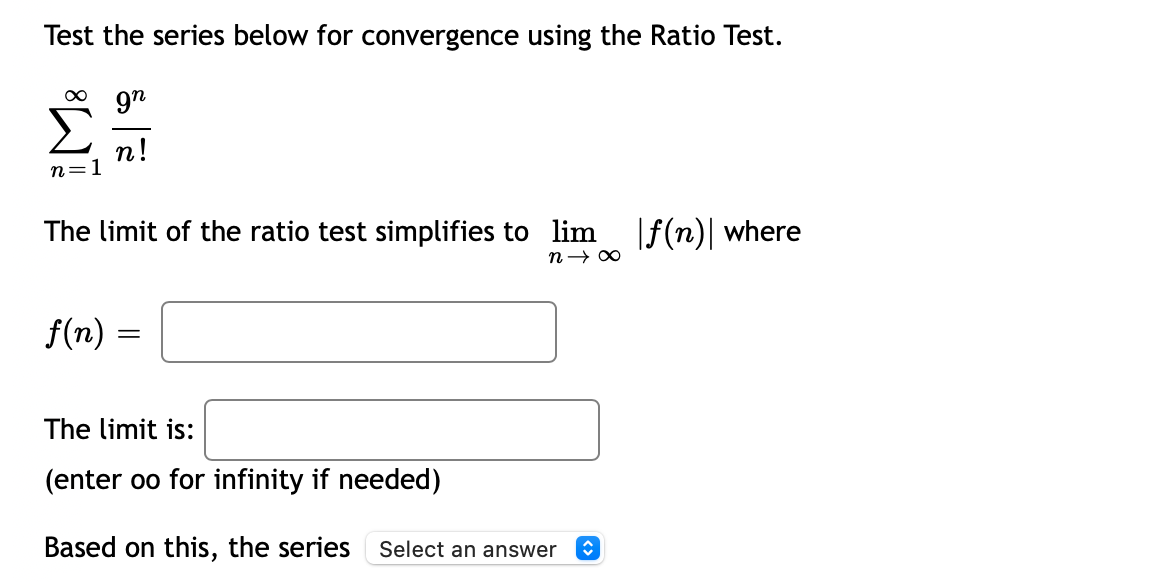Test the series below for convergence using the Ratio Test.
9n
n!
n=1
The limit of the ratio test simplifies to lim
n→ 00
|f(n)| where
f(n) =
The limit is:
(enter oo for infinity if needed)
Based on this, the series Select an answer
