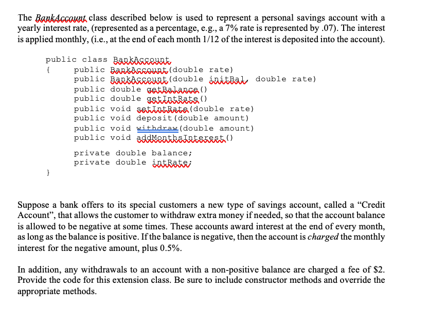 The BankAccount class described below is used to represent a personal savings account with a
yearly interest rate, (represented as a percentage, e.g., a 7% rate is represented by .07). The interest
is applied monthly, (i.e., at the end of each month 1/12 of the interest is deposited into the account).
public class Barkasgewnt
public BankAgseunt (double rate)
public BarKAgELHat (double initBak, double rate)
public double getRalanca ()
public double getintRats()
public void setiotRataldouble rate)
public void deposit (double amount)
{
public void withdraw(double amount)
public void addMentkslaterest ()
private double balance;
private double intRate;
}
Suppose a bank offers to its special customers a new type of savings account, called a "Credit
Account", that allows the customer to withdraw extra money if needed, so that the account balance
is allowed to be negative at some times. These accounts award interest at the end of every month,
as long as the balance is positive. If the balance is negative, then the account is charged the monthly
interest for the negative amount, plus 0.5%.
In addition, any withdrawals to an account with a non-positive balance are charged a fee of $2.
Provide the code for this extension class. Be sure to include constructor methods and override the
appropriate methods.

