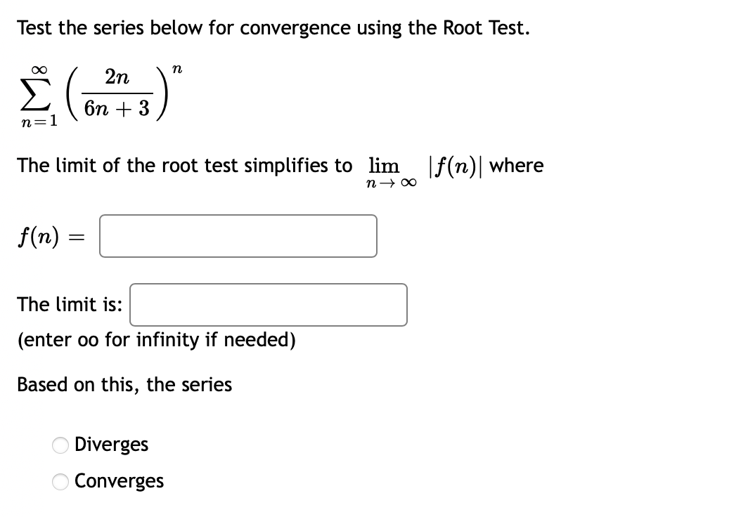 Test the series below for convergence using the Root Test.
2n
бп + 3
n=1
The limit of the root test simplifies to lim
|f(n)| where
f(n) =
The limit is:
(enter oo for infinity if needed)
Based on this, the series
O Diverges
O Converges
